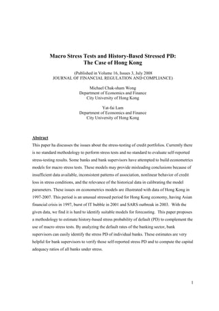 1
Macro Stress Tests and History-Based Stressed PD:
The Case of Hong Kong
(Published in Volume 16, Issues 3, July 2008
JOURNAL OF FINANCIAL REGULATION AND COMPLIANCE)
Michael Chak-sham Wong
Department of Economics and Finance
City University of Hong Kong
Yat-fai Lam
Department of Economics and Finance
City University of Hong Kong
Abstract
This paper ha discusses the issues about the stress-testing of credit portfolios. Currently there
is no standard methodology to perform stress tests and no standard to evaluate self-reported
stress-testing results. Some banks and bank supervisors have attempted to build econometrics
models for macro stress tests. These models may provide misleading conclusions because of
insufficient data available, inconsistent patterns of association, nonlinear behavior of credit
loss in stress conditions, and the relevance of the historical data in calibrating the model
parameters. These issues on econometrics models are illustrated with data of Hong Kong in
1997-2007. This period is an unusual stressed period for Hong Kong economy, having Asian
financial crisis in 1997, burst of IT bubble in 2001 and SARS outbreak in 2003. With the
given data, we find it is hard to identify suitable models for forecasting. This paper proposes
a methodology to estimate history-based stress probability of default (PD) to complement the
use of macro stress tests. By analyzing the default rates of the banking sector, bank
supervisors can easily identify the stress PD of individual banks. These estimates are very
helpful for bank supervisors to verify those self-reported stress PD and to compute the capital
adequacy ratios of all banks under stress.
 
