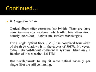  B. Large Bandwidth
Optical fibers offer enormous bandwidth. There are three
main transmission windows, which offer low attenuation,
namely the 850nm, 1310nm and 1550nm wavelengths.
For a single optical fiber (SMF), the combined bandwidth
of the three windows is in the excess of 50THz. However,
today’s state-of-the-art commercial systems utilize only a
fraction of this capacity (1.6 THz).
But developments to exploit more optical capacity per
single fiber are still continuing.
 