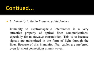 C. Immunity to Radio Frequency Interference
Immunity to electromagnetic interference is a very
attractive property of optical fiber communications,
especially for microwave transmission. This is so because
signals are transmitted in the form of light through the
fiber. Because of this immunity, fiber cables are preferred
even for short connections at mm-waves.
 