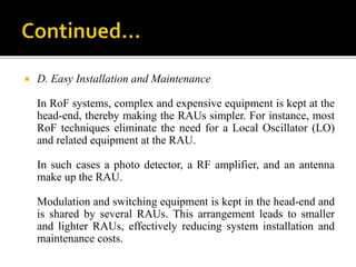  D. Easy Installation and Maintenance
In RoF systems, complex and expensive equipment is kept at the
head-end, thereby making the RAUs simpler. For instance, most
RoF techniques eliminate the need for a Local Oscillator (LO)
and related equipment at the RAU.
In such cases a photo detector, a RF amplifier, and an antenna
make up the RAU.
Modulation and switching equipment is kept in the head-end and
is shared by several RAUs. This arrangement leads to smaller
and lighter RAUs, effectively reducing system installation and
maintenance costs.
 