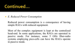  E. Reduced Power Consumption
Reduced power consumption is a consequence of having
simple RAUs with reduced equipment.
Most of the complex equipment is kept at the centralized
head-end. In some applications, the RAUs are operated in
passive mode. For instance, some 5 GHz fiber-radio
systems employing pico-cells can have the RAUs operate
in passive mode.
 