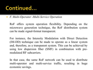  F. Multi-Operator -Multi-Service Operation
RoF offers system operation flexibility. Depending on the
microwave generation technique, the RoF distribution system
can be made signal-format transparent.
For instance, the Intensity Modulation with Direct Detection
(IM-DD) technique can be made to operate as a linear system
and, therefore, as a transparent system. This can be achieved by
using low dispersion fiber (SMF) in combination with pre-
modulated RF subcarriers.
In that case, the same RoF network can be used to distribute
multi-operator and multi-service traffic, resulting in huge
economic savings.
 