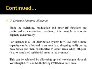  G. Dynamic Resource Allocation
Since the switching, modulation and other RF functions are
performed at a centralized head-end, it is possible to allocate
capacity dynamically.
For instance in a RoF distribution system for GSM traffic, more
capacity can be allocated to an area (e.g. shopping mall) during
peak times and then re-allocated to other areas when off-peak
(e.g. to populated residential areas in the evenings).
This can be achieved by allocating optical wavelengths through
Wavelength Division Multiplexing (WDM) as need arise.
 