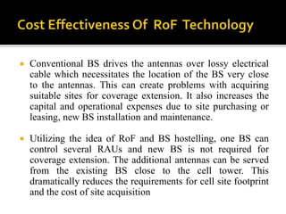  Conventional BS drives the antennas over lossy electrical
cable which necessitates the location of the BS very close
to the antennas. This can create problems with acquiring
suitable sites for coverage extension. It also increases the
capital and operational expenses due to site purchasing or
leasing, new BS installation and maintenance.
 Utilizing the idea of RoF and BS hostelling, one BS can
control several RAUs and new BS is not required for
coverage extension. The additional antennas can be served
from the existing BS close to the cell tower. This
dramatically reduces the requirements for cell site footprint
and the cost of site acquisition
 