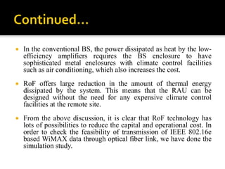  In the conventional BS, the power dissipated as heat by the low-
efficiency amplifiers requires the BS enclosure to have
sophisticated metal enclosures with climate control facilities
such as air conditioning, which also increases the cost.
 RoF offers large reduction in the amount of thermal energy
dissipated by the system. This means that the RAU can be
designed without the need for any expensive climate control
facilities at the remote site.
 From the above discussion, it is clear that RoF technology has
lots of possibilities to reduce the capital and operational cost. In
order to check the feasibility of transmission of IEEE 802.16e
based WiMAX data through optical fiber link, we have done the
simulation study.
 