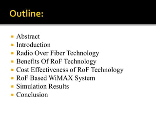  Abstract
 Introduction
 Radio Over Fiber Technology
 Benefits Of RoF Technology
 Cost Effectiveness of RoF Technology
 RoF Based WiMAX System
 Simulation Results
 Conclusion
 