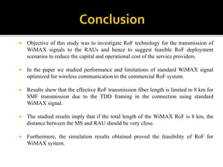  Objective of this study was to investigate RoF technology for the transmission of
WiMAX signals to the RAUs and hence to suggest feasible RoF deployment
scenarios to reduce the capital and operational cost of the service providers.
 In the paper we studied performance and limitations of standard WiMAX signal
optimized for wireless communication to the commercial RoF system.
 Results show that the effective RoF transmission fiber length is limited to 8 km for
SMF transmission due to the TDD framing in the connection using standard
WiMAX signal.
 The studied results imply that if the total length of the WiMAX RoF is 8 km, the
distance between the MS and RAU should be very close.
 Furthermore, the simulation results obtained proved the feasibility of RoF for
WiMAX system.
 