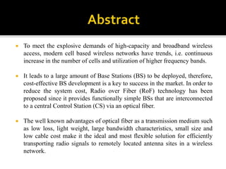  To meet the explosive demands of high-capacity and broadband wireless
access, modern cell based wireless networks have trends, i.e. continuous
increase in the number of cells and utilization of higher frequency bands.
 It leads to a large amount of Base Stations (BS) to be deployed, therefore,
cost-effective BS development is a key to success in the market. In order to
reduce the system cost, Radio over Fiber (RoF) technology has been
proposed since it provides functionally simple BSs that are interconnected
to a central Control Station (CS) via an optical fiber.
 The well known advantages of optical fiber as a transmission medium such
as low loss, light weight, large bandwidth characteristics, small size and
low cable cost make it the ideal and most flexible solution for efficiently
transporting radio signals to remotely located antenna sites in a wireless
network.
 