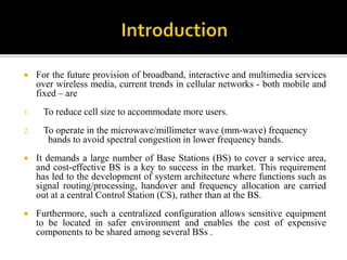  For the future provision of broadband, interactive and multimedia services
over wireless media, current trends in cellular networks - both mobile and
fixed – are
1. To reduce cell size to accommodate more users.
2. To operate in the microwave/millimeter wave (mm-wave) frequency
bands to avoid spectral congestion in lower frequency bands.
 It demands a large number of Base Stations (BS) to cover a service area,
and cost-effective BS is a key to success in the market. This requirement
has led to the development of system architecture where functions such as
signal routing/processing, handover and frequency allocation are carried
out at a central Control Station (CS), rather than at the BS.
 Furthermore, such a centralized configuration allows sensitive equipment
to be located in safer environment and enables the cost of expensive
components to be shared among several BSs .
 