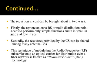  The reduction in cost can be brought about in two ways.
 Firstly, the remote antenna BS or radio distribution point
needs to perform only simple functions and it is small in
size and low in cost.
 Secondly, the resources provided by the CS can be shared
among many antenna BSs.
 This technique of modulating the Radio Frequency (RF)
subcarrier onto an optical carrier for distribution over a
fiber network is known as “Radio over Fiber” (RoF)
technology.
 