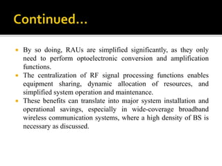  By so doing, RAUs are simplified significantly, as they only
need to perform optoelectronic conversion and amplification
functions.
 The centralization of RF signal processing functions enables
equipment sharing, dynamic allocation of resources, and
simplified system operation and maintenance.
 These benefits can translate into major system installation and
operational savings, especially in wide-coverage broadband
wireless communication systems, where a high density of BS is
necessary as discussed.
 