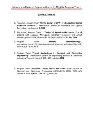 International Journal Papers authored by Wg Cdr Anupam Tiwari
JOURNAL PAPERS

1. Rajkumar, Anupam Tiwari “On the Design of CPW – Fed Appollian Gasket
Multiband Antenna” , “International Journal of Microwave and Optical
Technology, vol-4 number 3,2009

2. Raj Kumar, Anupam Tiwari

“Design of Appollian-like gasket Fractal
antenna with coplanar Waveguide (cpw)-fed” Microwave and optical
technology letters / Vol. 51,Issue No. 12,Page-2836-2839 , 23 Sep 2009

3. Anupam

Tiwari
“Military
Nanotechnology”,
International journal of engineering science & advanced technology Volume-2,
Issue-4, 825 – 830, 2012

4. Anupam Tiwari “Fractal Applications in Electrical and Electronics
Engineering”, International journal of engineering science & advanced
technology Volume-2, Issue-3, 406 – 411, may-june2012

5. Anupam Tiwari “Sirpenski Carpet Fractal QR code” IOSR Journal of
Electrical and Electronics Engineering (IOSR-JEEE) ISSN: 2278-1676
Volume 3, Issue 3 (Nov. - Dec. 2012), PP 42-45

 
