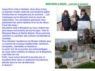 MERCREDI 2 MARS : journée à Istanbul
Aujourd’hui virée à Istanbul, donc ferry et bus.
Le premier musée visité est une ancienne église
transformée en mosquée puis le contraire …Les
mosaïques qui le décorent sont en cours de
restauration. Les inscriptions grecques nous
présentent les saints Apôtres et la vie de Jésus.
C’est très beau !
Deuxième arrêt à Miniatürk où nous visitons les
plus beaux monuments de tout le pays. Voici la
Mosquée Bleue et Sainte Sophie. Nous sommes
vraiment au carrefour des cultures occidentale et
orientale.
Puis direction l’auditorium du Musée militaire pour
un concert de musique traditionnelle, tambours,
trompettes, clarinettes et chanteurs …
Le point noir de la journée, les embouteillages …
du coup notre croisière en bateau sur le Bosphore
s’est faite de nuit.
Enfin, nous avons terminé la journée par un
excellent diner dans un restaurant de poissons
pêchés dans la mer de Marmara.
A demain !
 