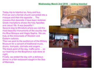 Today trip to Istanbul so, ferry and bus.
First we visit a former church converted into a
mosque and then the opposite ... The
mosaics that decorate it have been restored.
Greek inscriptions shows the holy Apostles
and Jesus' life. It was beautiful !
Second stop to Miniatürk where we visit the
most beautiful monuments of the country like
the Blue Mosque and Hagia Sophia. We are
truly at the crossroads of Western and
Eastern cultures.
Then we went to the auditorium of the Military
Museum for a concert of traditional music,
drums, trumpets, clarinets and singers ...
The black point of the day, traffic jams ... so
our boat trip on the Bosphorus was done at
night.
Finally, we ended the day with a delicious
dinner in a fish restaurant caught in the Sea
of Marmara.
Wednesday March 2nd 2016 : visiting Istanbul
 