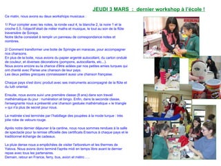 JEUDI 3 MARS : dernier workshop à l’école !
Ce matin, nous avons eu deux workshops musicaux :
1/ Pour compter avec les notes, la ronde vaut 4, la blanche 2, la noire 1 et la
croche 0,5. l'objectif était de mêler maths et musique, le tout au son de la flûte
traversière de Soraya.
Notre tâche consistait à remplir un panneau de correspondance notes et
nombres.
2/ Comment transformer une boite de Springle en maracas, pour accompagner
nos chansons.
En plus de la boite, nous avions du papier argenté autocollant, du carton ondulé
de couleur, et diverses décorations (pompons, autocollants, etc...).
Nous avons encore eu la chance d'être aidées par nos petites amies turques qui
ont chanté avec Parise une chanson de leur pays.
Les deux petites grecques connaissaient aussi une chanson française.
Chaque pays s'est donc produit avec ses instruments accompagné de la flûte et
du luth oriental.
Ensuite, nous avons suivi une première classe (8 ans) dans son travail
mathématique du jour : numération et bingo. Enfin, dans la seconde classe,
l'enseignante nous a présenté une chanson gestuée mathématique « le triangle
» qui n'a plus de secret pour nous.
La matinée s’est terminée par l’habillage des poupées à la mode turque : très
jolie robe de velours rouge.
Après notre dernier déjeuner à la cantine, nous nous sommes rendues à la salle
de spectacle pour la remise officielle des certificats Erasmus à chaque pays et le
traditionnel échange de cadeaux.
La pluie dense nous a empêchées de visiter l'arboretum et les thermes de
Yalova. Nous avons donc terminé l'après midi en temps libre avant le dernier
repas avec tous les partenaires.
Demain, retour en France, ferry, bus, avion et métro ….
 
