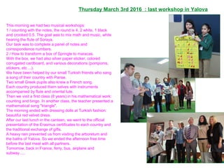 This morning we had two musical workshops:
1 / counting with the notes, the round is 4, 2 white, 1 black
and crooked 0.5. The goal was to mix math and music, while
hearing the flute of Soraya.
Our task was to complete a panel of notes and
correspondence numbers.
2 / How to transform a box of Springle to maracas.
With the box, we had also silver paper sticker, colored
corrugated cardboard, and various decorations (pompoms,
stickers, etc ...).
We have been helped by our small Turkish friends who sang
a song of their country with Parise.
Two small Greek pupils also knew a French song.
Each country produced them selves with instruments
accompanied by flute and oriental lute.
Then we visit a first class (8 years) in his mathematical work:
counting and bingo. In another class, the teacher presented a
mathematical song "triangle".
The morning ended with dressing dolls at Turkish fashion:
beautiful red velvet dress.
After our last lunch in the canteen, we went to the official
presentation of the Erasmus certificates to each country and
the traditional exchange of gifts.
A heavy rain prevented us from visiting the arboretum and
the baths of Yalova. So we ended the afternoon free time
before the last meal with all partners.
Tomorrow, back in France, ferry, bus, airplane and
subway ....
Thursday March 3rd 2016 : last workshop in Yalova
 