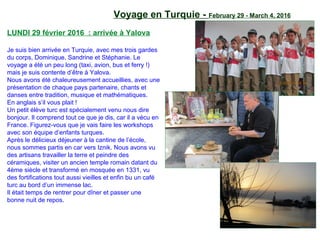 Voyage en Turquie - February 29 - March 4, 2016
LUNDI 29 février 2016 : arrivée à Yalova
Je suis bien arrivée en Turquie, avec mes trois gardes
du corps, Dominique, Sandrine et Stéphanie. Le
voyage a été un peu long (taxi, avion, bus et ferry !)
mais je suis contente d’être à Yalova.
Nous avons été chaleureusement accueillies, avec une
présentation de chaque pays partenaire, chants et
danses entre tradition, musique et mathématiques.
En anglais s’il vous plait !
Un petit élève turc est spécialement venu nous dire
bonjour. Il comprend tout ce que je dis, car il a vécu en
France. Figurez-vous que je vais faire les workshops
avec son équipe d’enfants turques.
Après le délicieux déjeuner à la cantine de l’école,
nous sommes partis en car vers Iznik. Nous avons vu
des artisans travailler la terre et peindre des
céramiques, visiter un ancien temple romain datant du
4ème siècle et transformé en mosquée en 1331, vu
des fortifications tout aussi vieilles et enfin bu un café
turc au bord d’un immense lac.
Il était temps de rentrer pour dîner et passer une
bonne nuit de repos.
 
