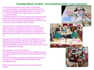 This morning we visit two classes of CE2 7/8 years old:
1 / a counting session, very playful, where the pupils had to
reconstitute a caterpillar counting from 2 to 2, 3 to 3 etc. up to
5 ... and each student had to regroup them according to
numerical instruction.
2 / geometry session in 3D: each student had to reconstruct the
pattern of a cube and a keypad displayed on the board in 3
dimensions, with the clay and wooden spikes. Then they had to
count the vertices and edges with the teacher.
We chained the 1st workshop "mathematic & Drama."
What are a white sock, geometric shapes cut out of flexible
plastic sheets, felt, pompoms and wool can be used for? To
make a very funny puppet! Then stage it in a small theater.
Fortunately Ebrar and Elif, Turkish students were there to help
us.
Last game of the morning, on the covered stage school, on a
paving geometric shapes of different colors, we had to find the
right way to reach the other side. And more difficult, with 4
students blindfolded, we had to draw on the ground with a rope a
circle, a square and a triangle
We deserved our lunch in the canteen.
In the afternoon, we went to Bursa, visit its interesting museum
of antique puppets, museum of past trades and finally the city of
sciences.
At the end of the day, we walked in the Bazaar of the city and
have dinner in "the" Kebab restaurant situated on a hill
overlooking the city.
Finally, it was time to go to sleep. Tomorrow we will go to
Istanbul!
Thuesday March 1st 2016 : first workshop maths, music and drama
 
