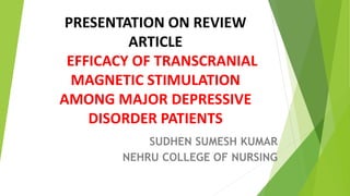 PRESENTATION ON REVIEW
ARTICLE
EFFICACY OF TRANSCRANIAL
MAGNETIC STIMULATION
AMONG MAJOR DEPRESSIVE
DISORDER PATIENTS
SUDHEN SUMESH KUMAR
NEHRU COLLEGE OF NURSING
 
