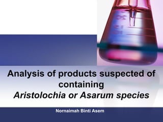 Analysis of products suspected of
containing
Aristolochia or Asarum species
Nornaimah Binti Asem
 