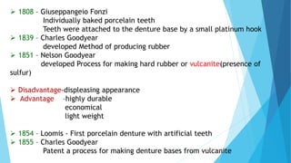  1808 – Giuseppangeio Fonzi
Individually baked porcelain teeth
Teeth were attached to the denture base by a small platinum hook
 1839 – Charles Goodyear
developed Method of producing rubber
 1851 – Nelson Goodyear
developed Process for making hard rubber or vulcanite(presence of
sulfur)
 Disadvantage-displeasing appearance
 Advantage –highly durable
economical
light weight
 1854 – Loomis - First porcelain denture with artificial teeth
 1855 – Charles Goodyear
Patent a process for making denture bases from vulcanite
 