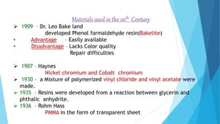 Materials used in the 20th Century
 1909 – Dr. Leo Bake land
developed Phenol formaldehyde resin(Bakelite)
• Advantage – Easily available
• Disadvantage – Lacks Color quality
Repair difficulties
 1907 – Haynes
Nickel chromium and Cobalt chromium
 1930 – a Mixture of polymerized vinyl chloride and vinyl acetate were
made.
 1935 – Resins were developed from a reaction between glycerin and
phthalic anhydrite.
 1936 – Rohm Hass
PMMA in the form of transparent sheet
 