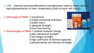  1947 – Chemical activators(Dimethyl-p-toluidine)were used to induce denture
base polymerization at room temperature (Cold curing or self curing )
 Advantages of PMMA- 1.economical.
2.simple processing technique.
3.stable colors.
4.adequate strength.
5.free from toxicity.
 Disadvantages of PMMA-1.residual monomer allergy
2.poor mechanical strength
3.low fatigue strength
4.high coefficient of thermal expansion
5.polymerization and thermal shrinkage
 