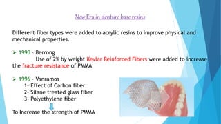 New Era in denture base resins
Different fiber types were added to acrylic resins to improve physical and
mechanical properties.
 1990 – Berrong
Use of 2% by weight Kevlar Reinforced Fibers were added to increase
the fracture resistance of PMMA
 1996 – Vanramos
1- Effect of Carbon fiber
2- Silane treated glass fiber
3- Polyethylene fiber
To Increase the strength of PMMA
 