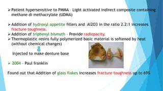 Patient hypersensitive to PMMA – Light activated indirect composite containing
methane di methacrylate (UDMA)
Addition of hydroxyl appetite fillers and Al2O3 in the ratio 2.2:1 increases
fracture toughness.
Addition of triphenyl bismuth – Provide radiopacity.
Thermoplastic resins fully polymerized basic material is softened by heat
(without chemical changes)
Injected to make denture base
 2004 – Paul franklin
Found out that Addition of glass flakes increases fracture toughness up to 69%
 