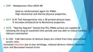  2007 – Mesopourous silica (MCM 48)
Used as reinforcement agent for PMMA .
High mechanical and thermo physical properties.
 2017 -0.4% Tio2 Nanoparticles into a 3D printed denture base.
It Increases Antibacterial & Mechanical properties.
 2018 – “Malvika Nagrath” Stated that PCL-PMMA surface are capable of
releasing the drug on sustained time periods and was able to reduce candida
albicans colonization
• In CAD - CAM fabrication of denture bases are milled from fully polymerized
acrylic resin.
Increased retention due to less shrinkage, reduced denture related traumatic
ulcer and Decreased manual errors
 