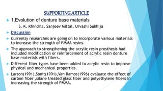 SUPPORTING ARTICLE
 1.Evolution of denture base materials
S. K. Khindria, Sanjeev Mittal, Urvashi Sukhija
 Discussion
 Currently researches are going on to incorporate various materials
to increase the strength of PMMA resins.
 The approach to strengthening the acrylic resin prosthesis had
included modification or reinforcement of acrylic resin denture
base materials with fibers.
 Different fiber types have been added to acrylic resin to improve
physical and mechanical properties.
 Larson(1991),Sonit(1991),Van Ramos(1996) evaluate the effect of
carbon fiber ,silane treated glass fiber and polyethylene fibers in
increasing the strength of PMMA.
 