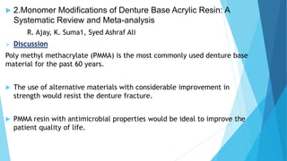  2.Monomer Modifications of Denture Base Acrylic Resin: A
Systematic Review and Meta-analysis
R. Ajay, K. Suma1, Syed Ashraf Ali
 Discussion
Poly methyl methacrylate (PMMA) is the most commonly used denture base
material for the past 60 years.
 The use of alternative materials with considerable improvement in
strength would resist the denture fracture.
 PMMA resin with antimicrobial properties would be ideal to improve the
patient quality of life.
 