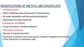 MODIFICATION OF METHYL METHACRYLATE
1.Fluromonomers
 Water shedding property(because of fluoride ions).
 So water absorption will be less(hydrophobicity).
 Decreased microbial adhesion.
2.Methacrilic acid(MMA)
 It also decreases microbial adhesion.
3.Itaconate monomers
 Results in Copolymerization.
 Decrease in residual monomers due to increase in degree of conversion
of the monomers to polymeric units.
 