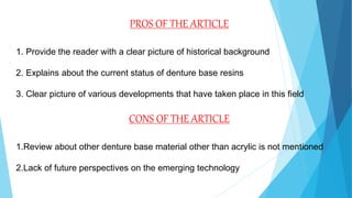 PROS OF THE ARTICLE
1. Provide the reader with a clear picture of historical background
2. Explains about the current status of denture base resins
3. Clear picture of various developments that have taken place in this field
CONS OF THE ARTICLE
1.Review about other denture base material other than acrylic is not mentioned
2.Lack of future perspectives on the emerging technology
 