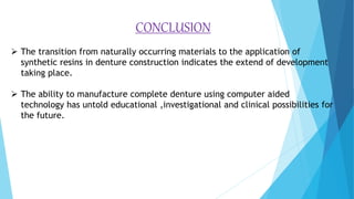 CONCLUSION
 The transition from naturally occurring materials to the application of
synthetic resins in denture construction indicates the extend of development
taking place.
 The ability to manufacture complete denture using computer aided
technology has untold educational ,investigational and clinical possibilities for
the future.
 