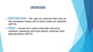 DEFINITIONS
 DENTURE BASE : The part of a denture that rests on
the foundation tissues and to which teeth are attached
(GPT-9)
 RESIN : A broad term used to describe natural or
synthetic substances that form plastic materials after
polymerization (GPT-9)
 