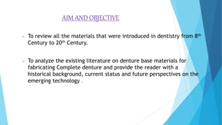 AIM AND OBJECTIVE
 To review all the materials that were introduced in dentistry from 8th
Century to 20th Century.
 To analyze the existing literature on denture base materials for
fabricating Complete denture and provide the reader with a
historical background, current status and future perspectives on the
emerging technology .
 