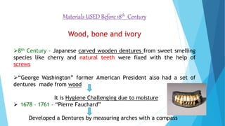 Materials USED Before 18th Century
Wood, bone and ivory
8th Century – Japanese carved wooden dentures from sweet smelling
species like cherry and natural teeth were fixed with the help of
screws
“George Washington” former American President also had a set of
dentures made from wood
It is Hygiene Challenging due to moisture
 1678 – 1761 – “Pierre Fauchard”
Developed a Dentures by measuring arches with a compass
 