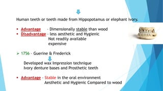 Human teeth or teeth made from Hippopotamus or elephant ivory.
 Advantage – Dimensionally stable than wood
 Disadvantage – less aesthetic and Hygienic
Not readily available
expensive
 1756 – Guerine & Frederick
Developed wax Impression technique
Ivory denture bases and Prosthetic teeth
 Advantage – Stable in the oral environment
Aesthetic and Hygienic Compared to wood
 