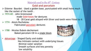Materials used in the 18th Century
Gold and porcelain
 Etienne Bourdet – Used a golden base, punctuated with small holes much
like the socket of the teeth .
 1974 AD – John Greenwood
made Gold bases for dentures
18 – 20 Carat gold alloyed with Silver and teeth were fitted to it
 1774 – Alexis Duchateau
Fabricated porcelain dentures
 1788 – Nicolas Dubois dechemant
Baked porcelain CD in a single block
• Advantage – Shaped Easily and stable
Has Intimate contact with underlying tissues
Minimal water sorption
Smooth surfaces and less porosity
low solubility
 