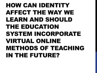 HOW CAN IDENTITY
AFFECT THE WAY WE
LEARN AND SHOULD
THE EDUCATION
SYSTEM INCORPORATE
VIRTUAL ONLINE
METHODS OF TEACHING
IN THE FUTURE?
 