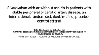 Rivaroxaban with or without aspirin in patients with
stable peripheral or carotid artery disease: an
international, randomised, double-blind, placebo-
controlled trial
John Eikelboom, on behalf of the
COMPASS Steering Committee and Investigators Independently conducted by
PHRI, Sponsored by Bayer AG
Journal club: LANCET- JOURNAL OF MEDICINE (November 10, 2017 )
 