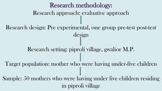 Research methodology:
Research approach: evaluative approach
Research design: Pre experimental, one group pre-test post-test
design
Research setting: piproli village, gwalior M.P.
Target population: mother who were having under-five children
Sample: 50 mothers who were having under five children residing
in piproli village
 