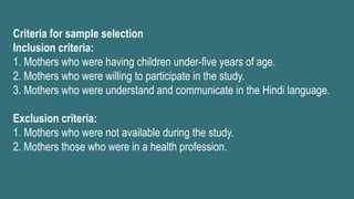Criteria for sample selection
Inclusion criteria:
1. Mothers who were having children under-five years of age.
2. Mothers who were willing to participate in the study.
3. Mothers who were understand and communicate in the Hindi language.
Exclusion criteria:
1. Mothers who were not available during the study.
2. Mothers those who were in a health profession.
 