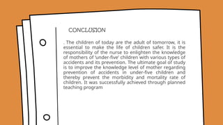 . The children of today are the adult of tomorrow, it is
essential to make the life of children safer. It is the
responsibility of the nurse to enlighten the knowledge
of mothers of ‘under-five’ children with various types of
accidents and its prevention. The ultimate goal of study
is to improve the knowledge level of mother regarding
prevention of accidents in under-five children and
thereby prevent the morbidity and mortality rate of
children. It was successfully achieved through planned
teaching program
CONCLUSION
 