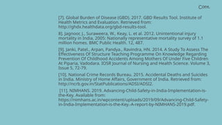Cont.
[7]. Global Burden of Disease (GBD). 2017. GBD Results Tool. Institute of
Health Metrics and Evaluation. Retrieved from:
http://ghdx.healthdata.org/gbd-results-tool.
8]. Jagnoor, J., Suraweera, W., Keay, L. et al. 2012. Unintentional injury
mortality in India, 2005: Nationally representative mortality survey of 1.1
million homes. BMC Public Health. 12, 487.
[9]. Janki, Patel., Arpan, Pandya., Ravindra, HN. 2014. A Study To Assess The
Effectiveness Of Structure Teaching Programme On Knowledge Regarding
Prevention Of Childhood Accidents Among Mothers Of Under Five Children
At Piparia, Vadodara. IOSR Journal of Nursing and Health Science. Volume 3,
Issue 5, 72-79.
[10]. National Crime Records Bureau. 2015. Accidental Deaths and Suicides
in India. Ministry of Home Affairs, Government of India. Retrieved from:
http://ncrb.gov.in/StatPublications/ADSI/ADSI2.
[11]. NIMHANS. 2019. Advancing-Child-Safety-in-India-Implementation-is-
the-Key. Available from:
https://nimhans.ac.in/wpcontent/uploads/2019/09/Advancing-Child-Safety-
in-India-Implementation-is-the-Key.-A-report-by-NIMHANS-2019.pdf.
 