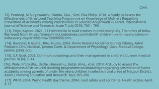 Cont.
12]. Pradeep, M Suryawanshi., Sunita, Tata., Simi, Elsa Philip. 2018. A Study to Assess the
Effectiveness of Structured Teaching Programme on Knowledge of Mothers Regarding
Prevention of Accidents among Preschoolers in Selected Anganwadi at Karad. International
Journal of Science and Research. Issue 7, July 2018, 760 – 765.
[13]. Priya, Kapoor. 2021. 31 children die in road crashes in India every day. The times of India.
Retrieved from: https://timesofindia.indiatimes.com/india/31-children-die-in-road-crashes-in-
india-every-day/articleshow/78808958.cms.
[14]. Ravinder, K Gupta., Ritu, Gupta. 2004. Home Related Accidents during Infancy. Adval
Pediatric Clini. NaiBasti, Jammu Cantt. & Department of Physiology, Govt. Medical College.
Jammu (J&K). 6(2).
[15]. S.P. Goel. 2005. Common poisonings and their management in children. Current medical
Journal. XI (6): 7 -14
[16]. Wale, Pratiksha., Bathe, Himanshu., Betal, Hina., et al. 2018. A Study to assess the
effectiveness of structured teaching programme on knowledge regarding prevention of home
accidents among parents of under five years children in selected rural areas of Nagpur District.
Asian J. Nursing Education and Research. 8(2): 205-208.
[17]. WHO. 2004. World health day theme, 2004, road safety and accidents. Health action, April,
4-13
 