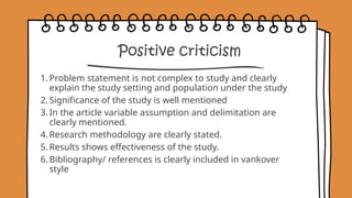 Positive criticism
1. Problem statement is not complex to study and clearly
explain the study setting and population under the study
2. Significance of the study is well mentioned
3. In the article variable assumption and delimitation are
clearly mentioned.
4. Research methodology are clearly stated.
5. Results shows effectiveness of the study.
6. Bibliography/ references is clearly included in vankover
style
 