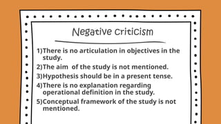 Negative criticism
1)There is no articulation in objectives in the
study.
2)The aim of the study is not mentioned.
3)Hypothesis should be in a present tense.
4)There is no explanation regarding
operational definition in the study.
5)Conceptual framework of the study is not
mentioned.
 