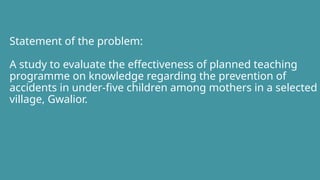 Statement of the problem:
A study to evaluate the effectiveness of planned teaching
programme on knowledge regarding the prevention of
accidents in under-five children among mothers in a selected
village, Gwalior.
 